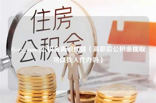 德州公积金离职代提（离职后公积金提取可以找人代办吗）