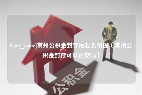 德州常州公积金封存后怎么帮提（常州公积金封存可以补交吗）